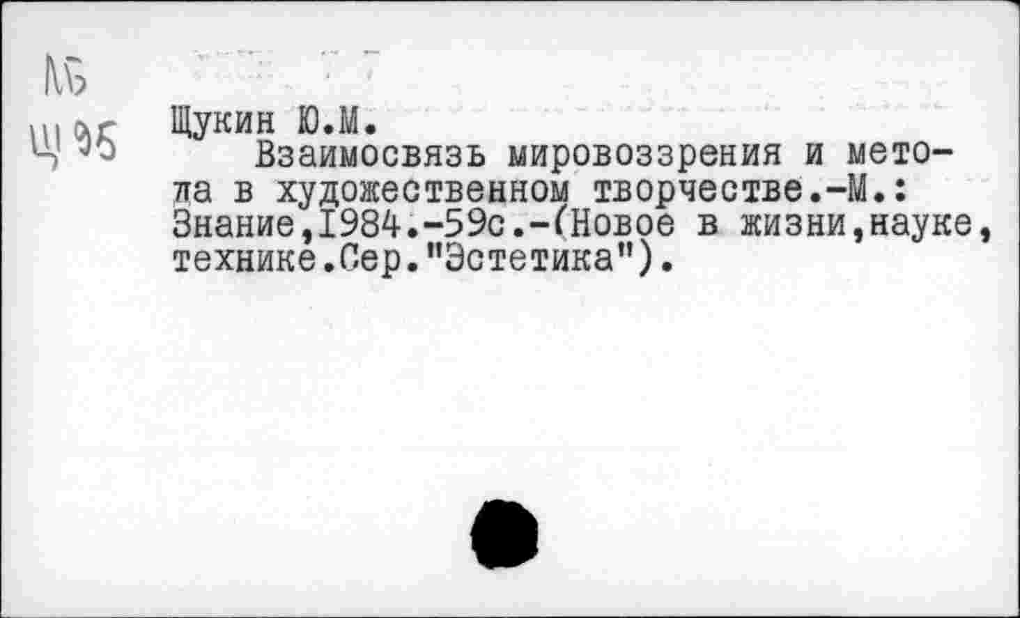 ﻿Щукин Ю.М.
Взаимосвязь мировоззрения и метола в художественном творчестве.-М.: Знание,1984.-59с.-(Новое в жизни,науке технике.Сер."Эстетика”).